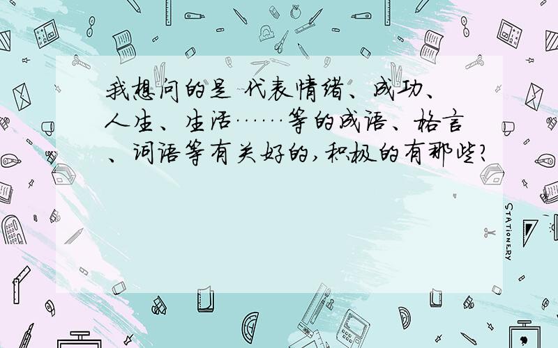 我想问的是 代表情绪、成功、人生、生活……等的成语、格言、词语等有关好的,积极的有那些?