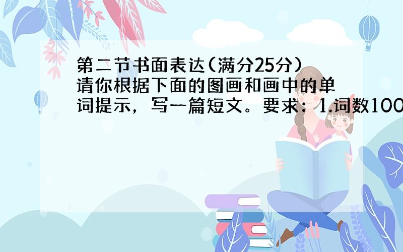 第二节书面表达(满分25分)请你根据下面的图画和画中的单词提示，写一篇短文。要求：1.词数100左右；2.文中不能出现真