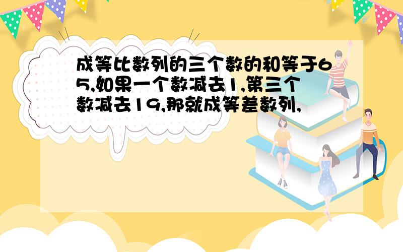 成等比数列的三个数的和等于65,如果一个数减去1,第三个数减去19,那就成等差数列,