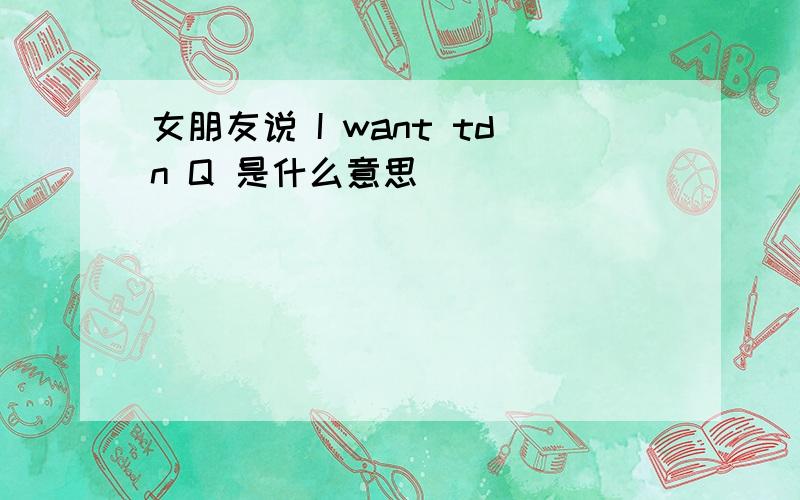 女朋友说 I want tdn Q 是什么意思