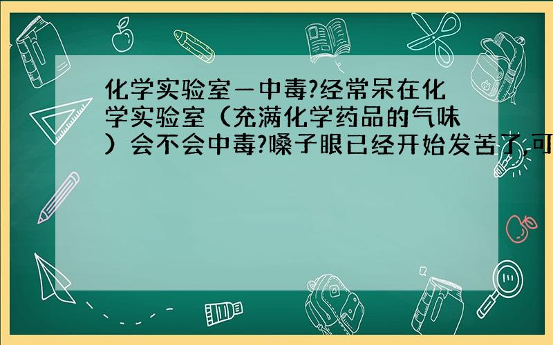 化学实验室—中毒?经常呆在化学实验室（充满化学药品的气味）会不会中毒?嗓子眼已经开始发苦了,可不可以吃些什么东西预防中毒