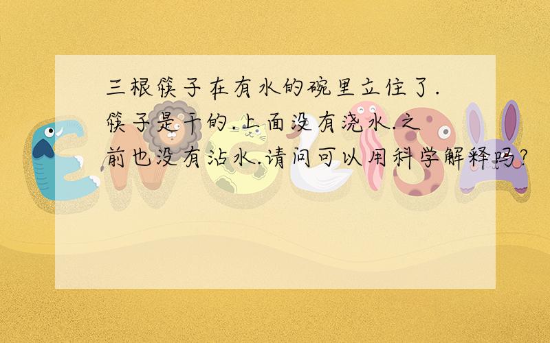 三根筷子在有水的碗里立住了.筷子是干的.上面没有浇水.之前也没有沾水.请问可以用科学解释吗?