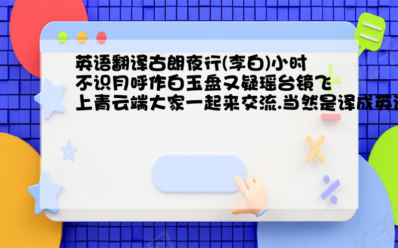 英语翻译古朗夜行(李白)小时不识月呼作白玉盘又疑瑶台镜飞上青云端大家一起来交流.当然是译成英语了,不要捣乱