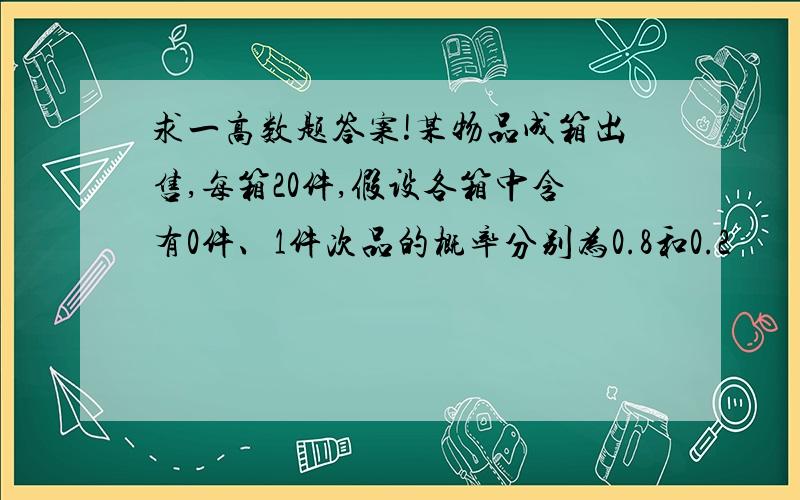 求一高数题答案!某物品成箱出售,每箱20件,假设各箱中含有0件、1件次品的概率分别为0.8和0.2