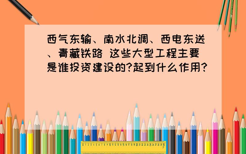 西气东输、南水北调、西电东送、青藏铁路 这些大型工程主要是谁投资建设的?起到什么作用?