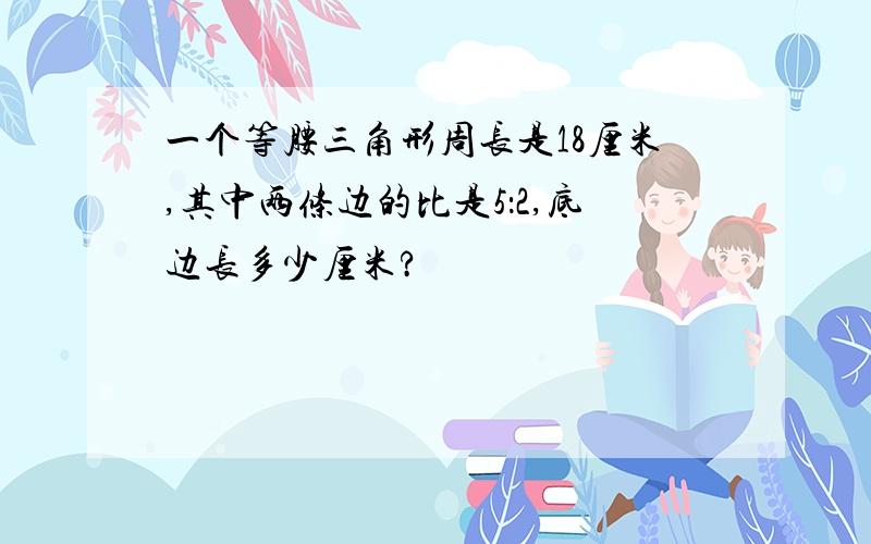 一个等腰三角形周长是18厘米,其中两条边的比是5：2,底边长多少厘米?