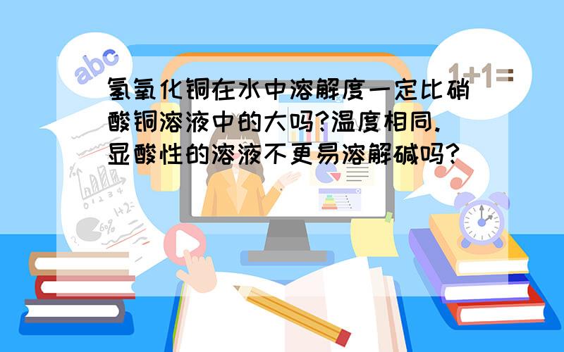 氢氧化铜在水中溶解度一定比硝酸铜溶液中的大吗?温度相同.显酸性的溶液不更易溶解碱吗?