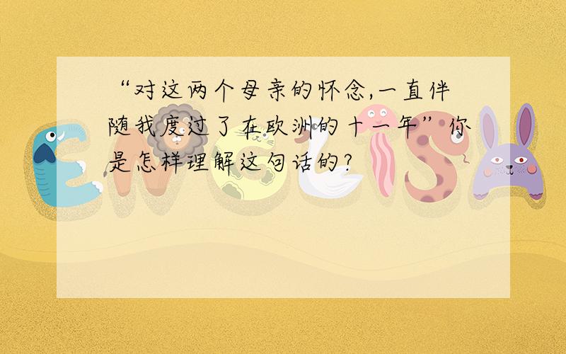 “对这两个母亲的怀念,一直伴随我度过了在欧洲的十一年”你是怎样理解这句话的?