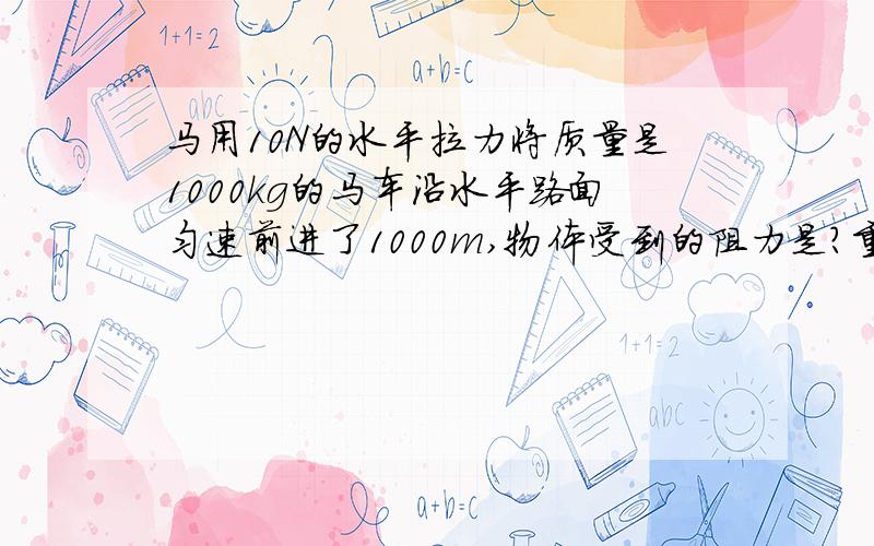 马用10N的水平拉力将质量是1000kg的马车沿水平路面匀速前进了1000m,物体受到的阻力是?重力做的功是?