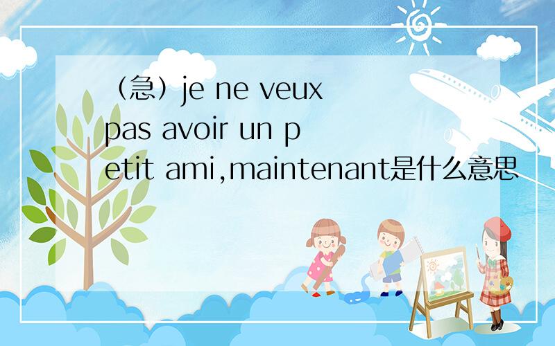 （急）je ne veux pas avoir un petit ami,maintenant是什么意思