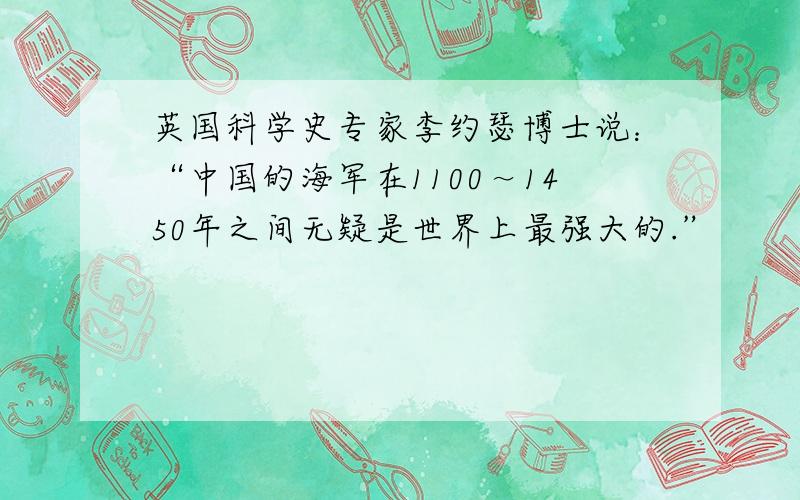 英国科学史专家李约瑟博士说：“中国的海军在1100～1450年之间无疑是世界上最强大的.”