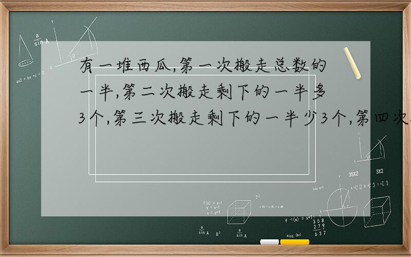 有一堆西瓜,第一次搬走总数的一半,第二次搬走剩下的一半多3个,第三次搬走剩下的一半少3个,第四次搬走