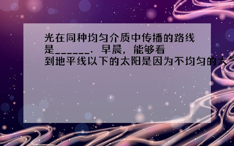 光在同种均匀介质中传播的路线是______．早晨，能够看到地平线以下的太阳是因为不均匀的大气层使光线发生了______．