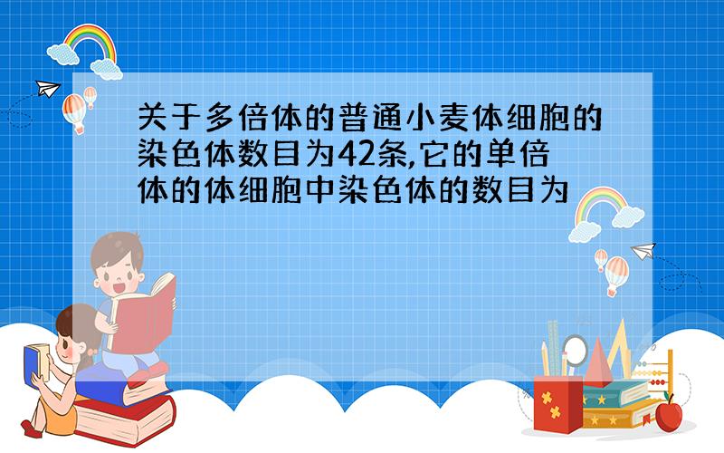 关于多倍体的普通小麦体细胞的染色体数目为42条,它的单倍体的体细胞中染色体的数目为