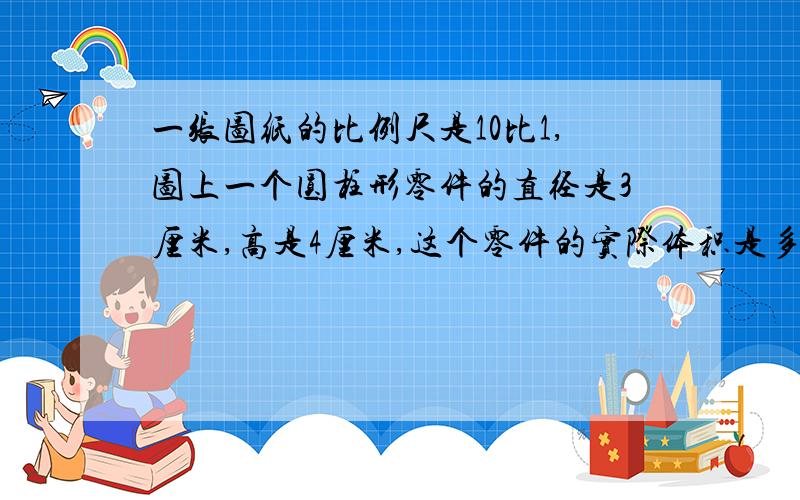 一张图纸的比例尺是10比1,图上一个圆柱形零件的直径是3厘米,高是4厘米,这个零件的实际体积是多少?