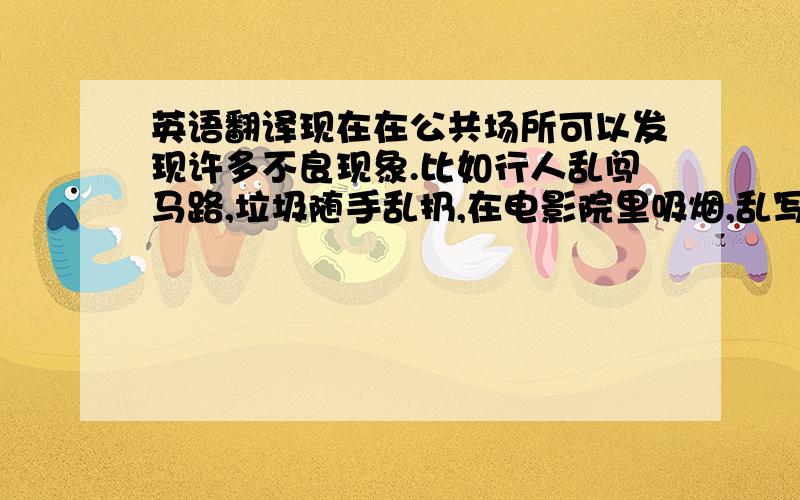 英语翻译现在在公共场所可以发现许多不良现象.比如行人乱闯马路,垃圾随手乱扔,在电影院里吸烟,乱写乱画等.