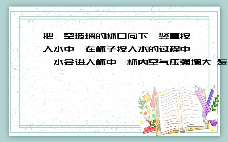 把一空玻璃的杯口向下,竖直按入水中,在杯子按入水的过程中,水会进入杯中,杯内空气压强增大 怎么解释水会进入杯中呢?