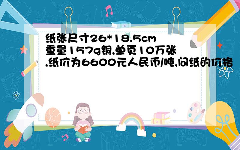 纸张尺寸26*18.5cm 重量157g铜,单页10万张,纸价为6600元人民币/吨,问纸的价格