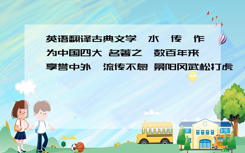 英语翻译古典文学《水浒传》作为中国四大 名著之一数百年来享誉中外,流传不息 景阳冈武松打虎,鲁智深倒拔垂杨柳,智取生辰纲