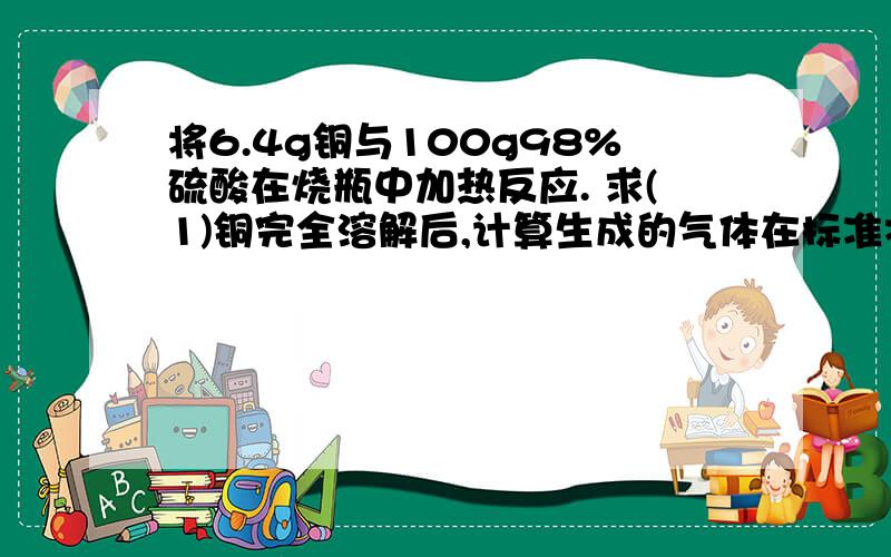 将6.4g铜与100g98%硫酸在烧瓶中加热反应. 求(1)铜完全溶解后,计算生成的气体在标准状况下的体积是...