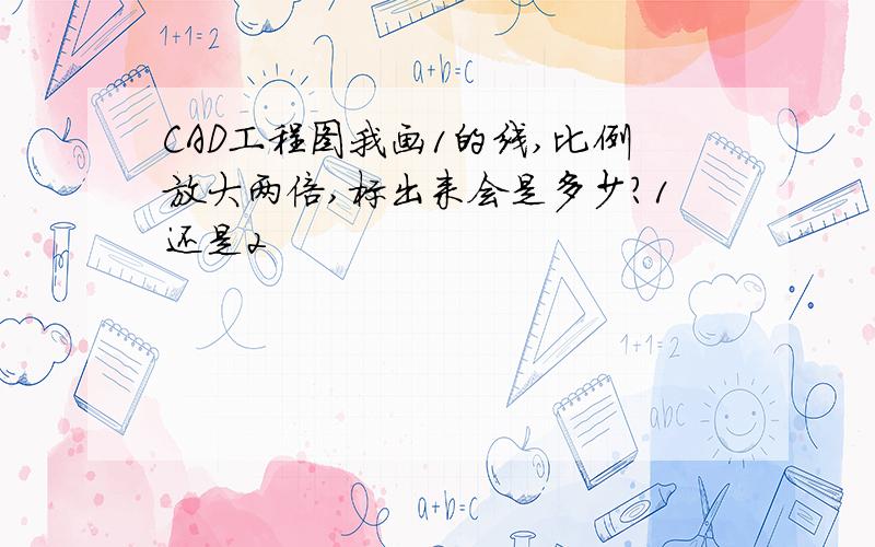 CAD工程图我画1的线,比例放大两倍,标出来会是多少?1还是2