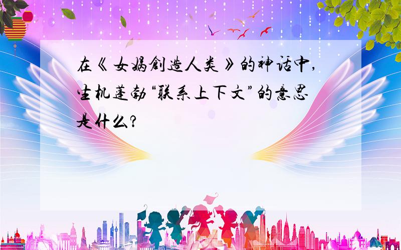 在《女娲创造人类》的神话中,生机蓬勃“联系上下文”的意思是什么?