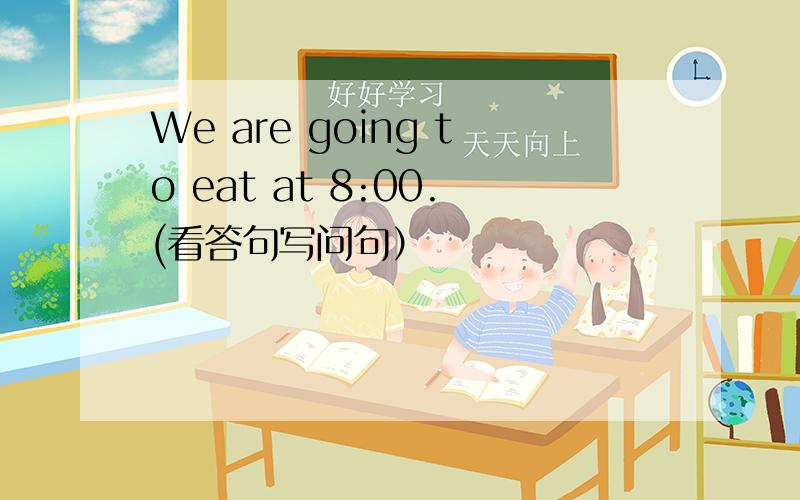 We are going to eat at 8:00.(看答句写问句）