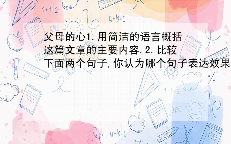 父母的心1.用简洁的语言概括这篇文章的主要内容.2.比较下面两个句子,你认为哪个句子表达效果更好?请说出理由.①那就请您