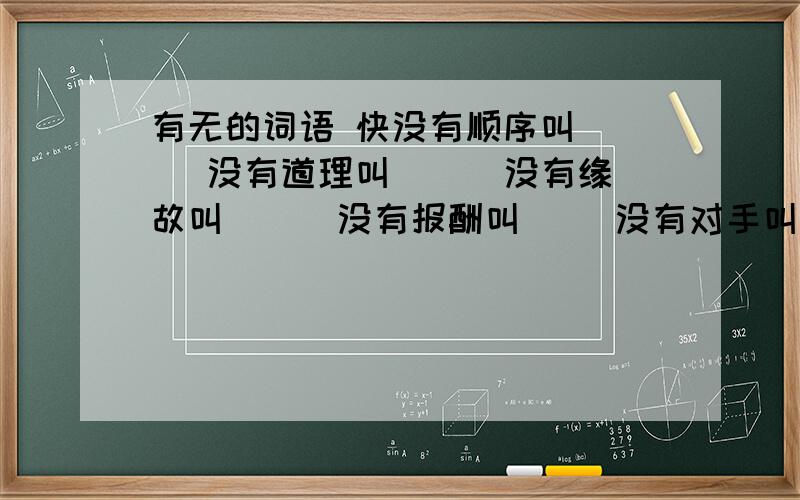 有无的词语 快没有顺序叫（ ） 没有道理叫（ ） 没有缘故叫（ ） 没有报酬叫（ ）没有对手叫（ ） 没有感情叫（ ）没