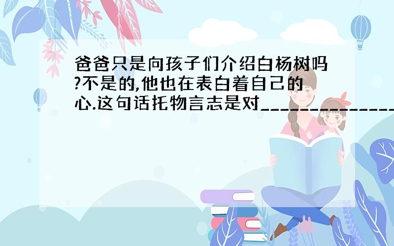 爸爸只是向孩子们介绍白杨树吗?不是的,他也在表白着自己的心.这句话托物言志是对_____________________