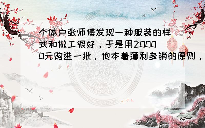 个体户张师傅发现一种服装的样式和做工很好，于是用20000元购进一批。他本着薄利多销的原则，一个月后这批服装就全部卖出。