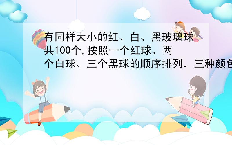 有同样大小的红、白、黑玻璃球共100个,按照一个红球、两个白球、三个黑球的顺序排列．三种颜色的玻璃球各