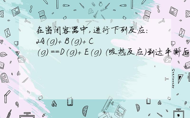 在密闭容器中,进行下列反应：2A(g)+ B(g)+ C(g) ==D(g)+ E(g) （吸热反应）到达平衡后,下列说