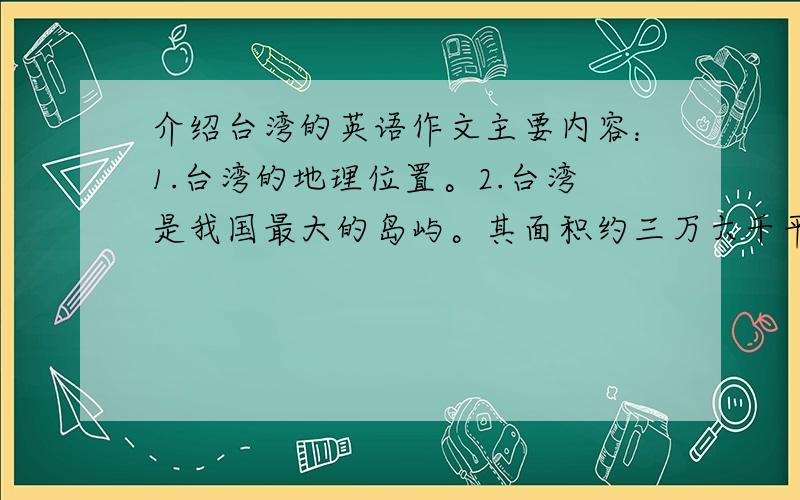 介绍台湾的英语作文主要内容：1.台湾的地理位置。2.台湾是我国最大的岛屿。其面积约三万六千平方千米，人口两千万。3.自然