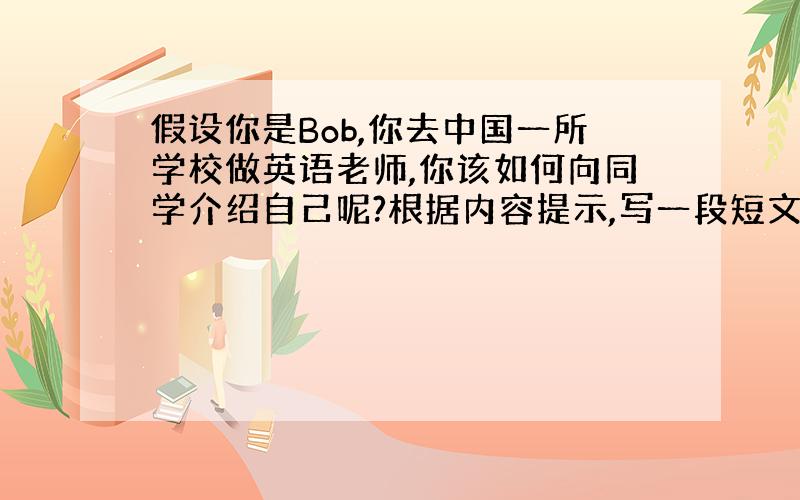 假设你是Bob,你去中国一所学校做英语老师,你该如何向同学介绍自己呢?根据内容提示,写一段短文.要求：40词左右,可适当