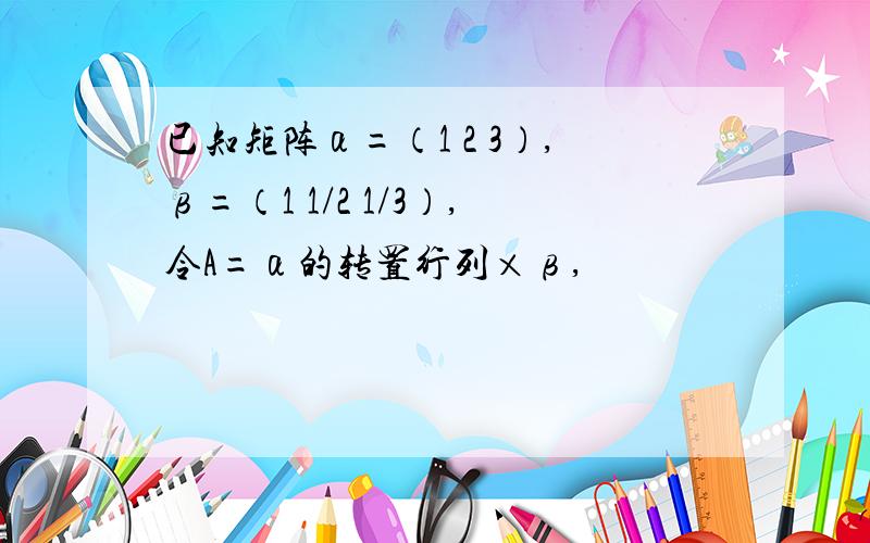 已知矩阵α=（1 2 3）,β=（1 1/2 1/3）,令A=α的转置行列×β,