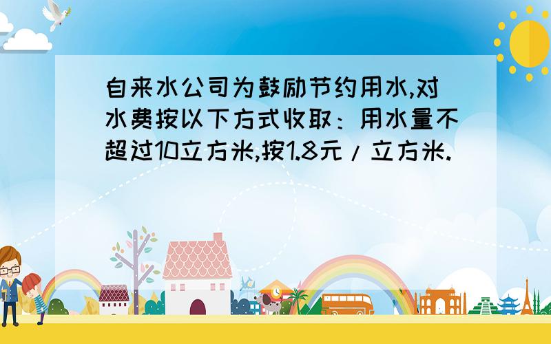 自来水公司为鼓励节约用水,对水费按以下方式收取：用水量不超过10立方米,按1.8元/立方米.