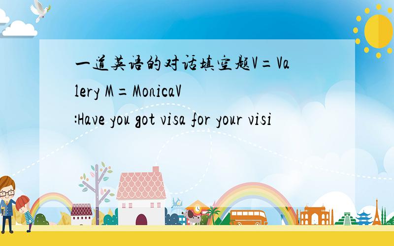 一道英语的对话填空题V=Valery M=MonicaV:Have you got visa for your visi