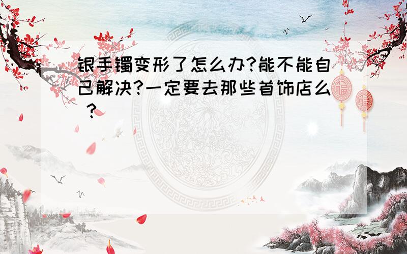 银手镯变形了怎么办?能不能自己解决?一定要去那些首饰店么 ?