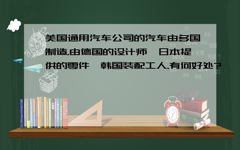 美国通用汽车公司的汽车由多国制造.由德国的设计师,日本提供的零件,韩国装配工人.有何好处?