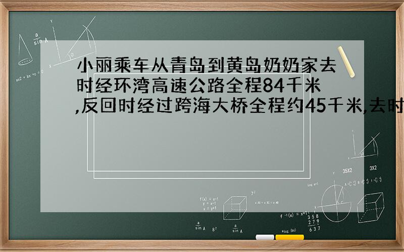 小丽乘车从青岛到黄岛奶奶家去时经环湾高速公路全程84千米,反回时经过跨海大桥全程约45千米,去时是反回的1.2倍,所用时