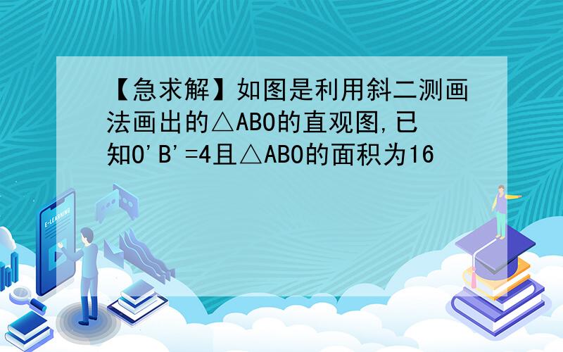 【急求解】如图是利用斜二测画法画出的△ABO的直观图,已知O'B'=4且△ABO的面积为16