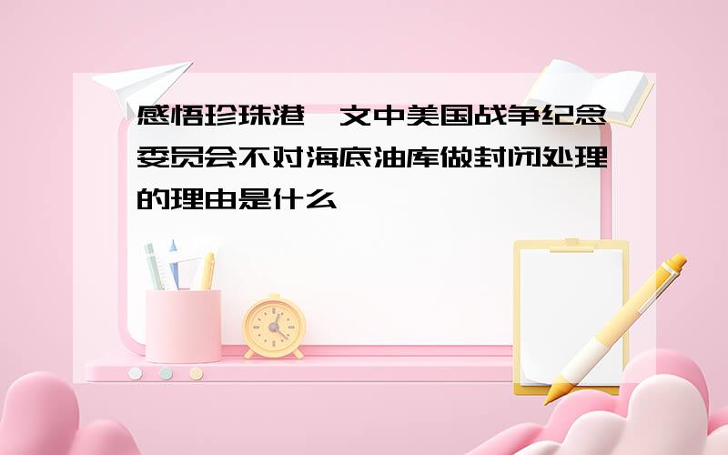 感悟珍珠港一文中美国战争纪念委员会不对海底油库做封闭处理的理由是什么