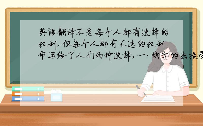 英语翻译不是每个人都有选择的权利,但每个人都有不选的权利命运给了人们两种选择,一：快乐的去接受 二,痛苦的去接受不要太绕