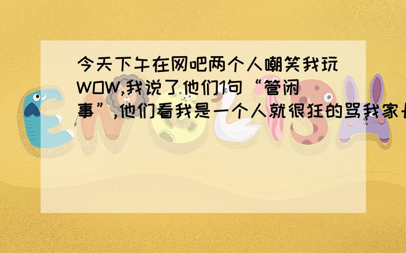 今天下午在网吧两个人嘲笑我玩WOW,我说了他们1句“管闲事”,他们看我是一个人就很狂的骂我家长.我回骂了,他们其中一个动