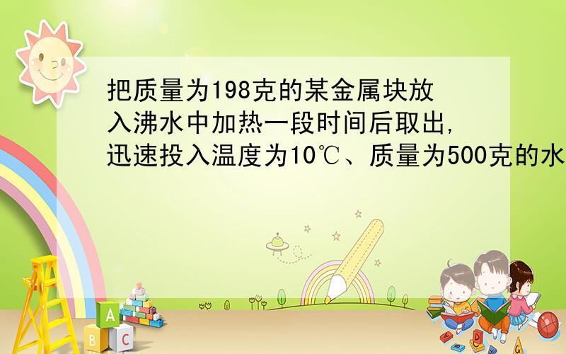 把质量为198克的某金属块放入沸水中加热一段时间后取出,迅速投入温度为10℃、质量为500克的水中,混合后