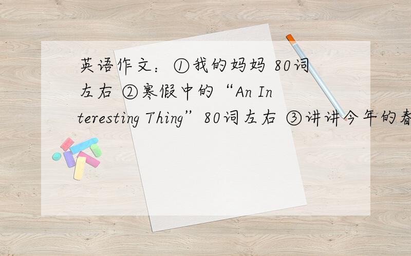 英语作文：①我的妈妈 80词左右 ②寒假中的“An Interesting Thing”80词左右 ③讲讲今年的春节是怎