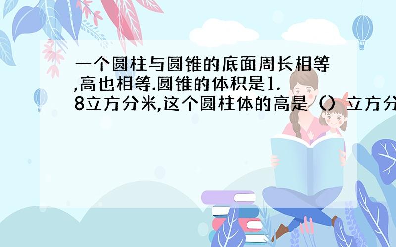 一个圆柱与圆锥的底面周长相等,高也相等.圆锥的体积是1.8立方分米,这个圆柱体的高是（）立方分米.