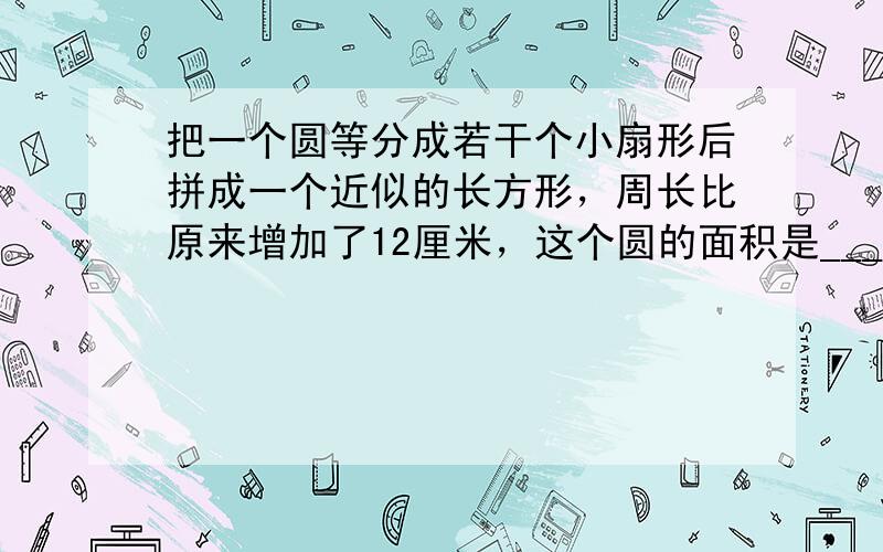 把一个圆等分成若干个小扇形后拼成一个近似的长方形，周长比原来增加了12厘米，这个圆的面积是______平方厘米．