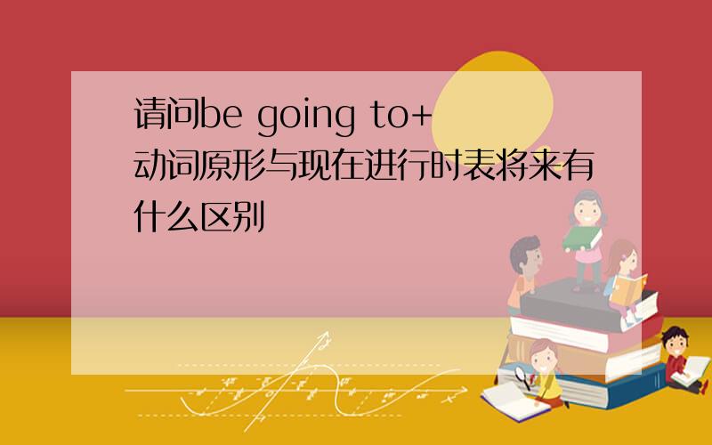 请问be going to+动词原形与现在进行时表将来有什么区别